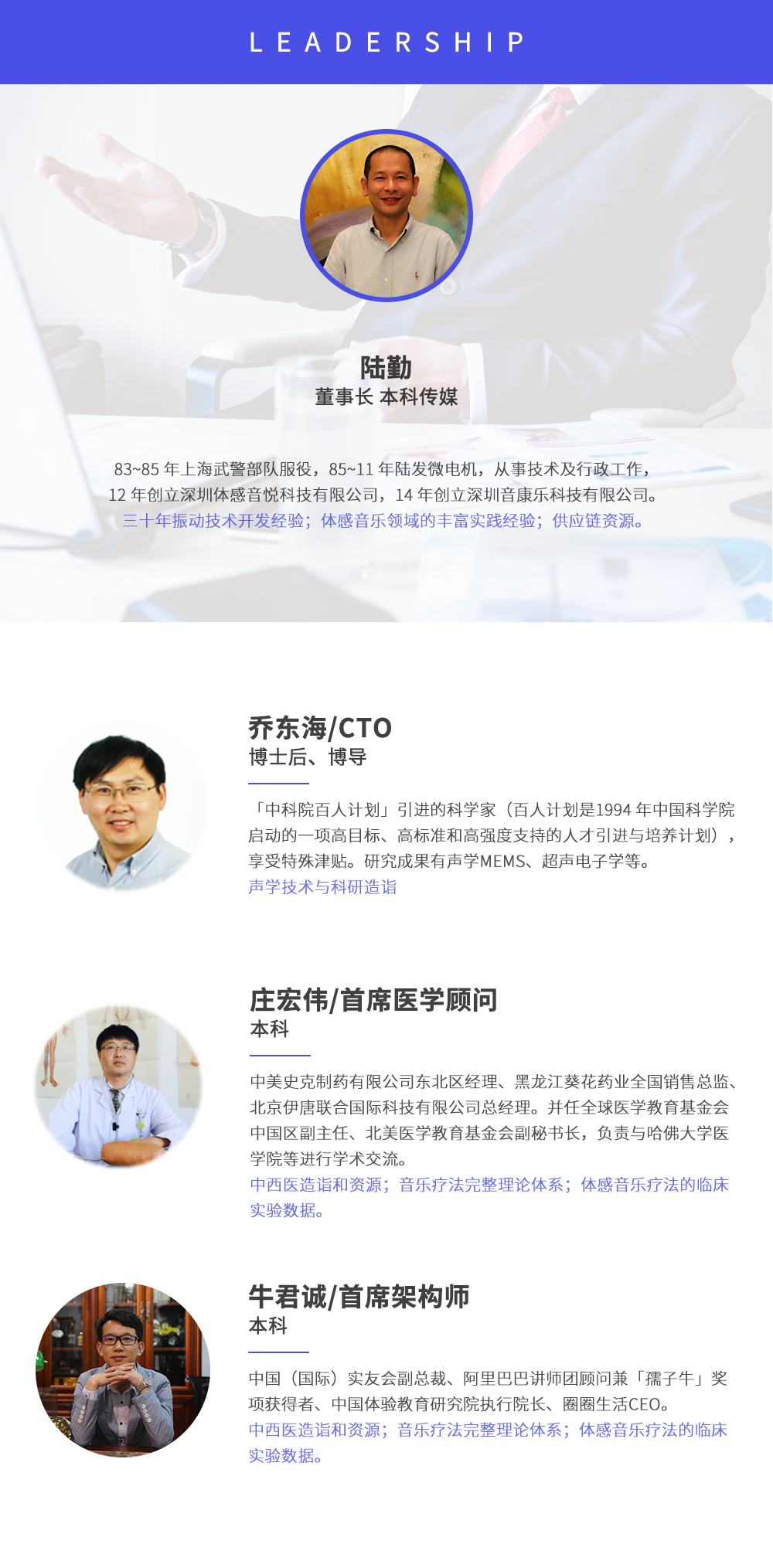深圳市周天律動科技有限公司合作伙伴:陸勤董事長本科傳媒，83~85年上海武警部隊服役，85~11年陸發(fā)微電機，從事技術及行政工作，12年創(chuàng)立深圳體感音悅科技有限公司，14年創(chuàng)立深圳音康樂科技有限公司。三十年振動技術開發(fā)經(jīng)驗；體感音樂領域的豐富實踐經(jīng)驗；供應鏈資源。喬東海/CTO博士后、博導，中科院百人計劃引進的科學家(百人計劃是1994年中國科學院啟動的一項高目標、高標準和高強度支持的人才引進與培養(yǎng)計劃)，享受特殊津貼。研究成果有聲學MEMS、超聲電子學等。聲學技術與科研造詣。莊宏偉/首席醫(yī)學顧問本科，中美史克制藥有限公司東北區(qū)經(jīng)理、黑龍江葵花藥業(yè)全國銷售總監(jiān)、北京伊唐聯(lián)合國際科技有限公司總經(jīng)理。并任全球醫(yī)學教育基金會中國區(qū)副主任、北美醫(yī)學教育基金會副秘書長，負責與哈佛大學醫(yī)學院等進行學術交流。中西醫(yī)造詣和資源；音樂療法完整理論體系；體感音樂療法的臨床試驗數(shù)據(jù)。牛君誠/首席架構師本科中國(國際)實友會副總裁、阿里巴巴講師團顧問兼孺子牛獎項獲得者、中國體驗教育研究院執(zhí)行院長、圈圈生活CEO。